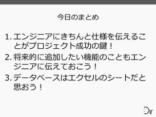 今日のまとめ
1. エンジニアにきちんと仕様を伝えるこ
とがプロジェクト成功の鍵！
2. 将来的に追加したい機能のこともエン
ジニアに伝えておこう！
3. データベースはエクセルのシートだと
思おう！
 