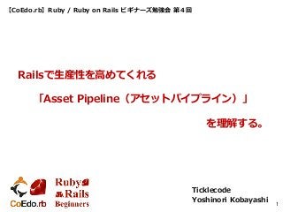 【CoEdo.rb】Ruby / Ruby on Rails ビギナーズ勉強会 第４回
Ticklecode
Yoshinori Kobayashi 1
Railsで生産性を高めてくれる
「Asset Pipeline（アセットパイプライン）」
を理解する。
 