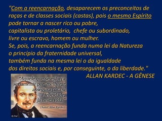"Com a reencarnação, desaparecem os preconceitos de
raças e de classes sociais (castas), pois o mesmo Espírito
pode tornar a nascer rico ou pobre,
capitalista ou proletário, chefe ou subordinado,
livre ou escravo, homem ou mulher.
Se, pois, a reencarnação funda numa lei da Natureza
o princípio da fraternidade universal,
também funda na mesma lei o da igualdade
dos direitos sociais e, por conseguinte, o da liberdade."
ALLAN KARDEC - A GÊNESE
 