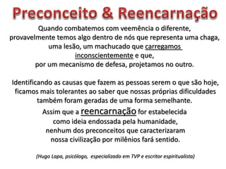 Quando combatemos com veemência o diferente,
provavelmente temos algo dentro de nós que representa uma chaga,
uma lesão, um machucado que carregamos
inconscientemente e que,
por um mecanismo de defesa, projetamos no outro.
Identificando as causas que fazem as pessoas serem o que são hoje,
ficamos mais tolerantes ao saber que nossas próprias dificuldades
também foram geradas de uma forma semelhante.
Assim que a reencarnação for estabelecida
como ideia endossada pela humanidade,
nenhum dos preconceitos que caracterizaram
nossa civilização por milênios fará sentido.
(Hugo Lapa, psicólogo, especializado em TVP e escritor espiritualista)
 