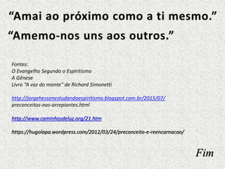 Fim
Fontes:
O Evangelho Segundo o Espiritismo
A Gênese
Livro “A voz do monte” de Richard Simonetti
http://jorgehessenestudandoespiritismo.blogspot.com.br/2015/07/
preconceitos-nas-arrepiantes.html
http://www.caminhosdeluz.org/21.htm
https://hugolapa.wordpress.com/2012/03/24/preconceito-e-reencarnacao/
 