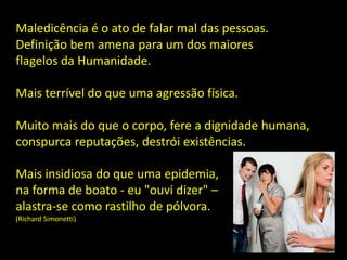 Maledicência é o ato de falar mal das pessoas.
Definição bem amena para um dos maiores
flagelos da Humanidade.
Mais terrível do que uma agressão física.
Muito mais do que o corpo, fere a dignidade humana,
conspurca reputações, destrói existências.
Mais insidiosa do que uma epidemia,
na forma de boato - eu "ouvi dizer" –
alastra-se como rastilho de pólvora.
(Richard Simonetti)
 