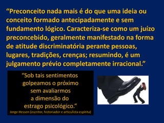 “Preconceito nada mais é do que uma ideia ou
conceito formado antecipadamente e sem
fundamento lógico. Caracteriza-se como um juízo
preconcebido, geralmente manifestado na forma
de atitude discriminatória perante pessoas,
lugares, tradições, crenças; resumindo, é um
julgamento prévio completamente irracional.”
“Sob tais sentimentos
golpeamos o próximo
sem avaliarmos
a dimensão do
estrago psicológico.”
Jorge Hessen (escritor, historiador e articulista espírita)
 