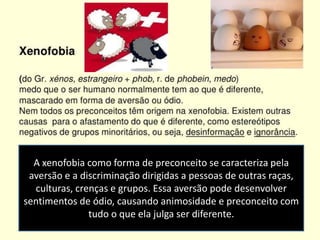 A xenofobia como forma de preconceito se caracteriza pela
aversão e a discriminação dirigidas a pessoas de outras raças,
culturas, crenças e grupos. Essa aversão pode desenvolver
sentimentos de ódio, causando animosidade e preconceito com
tudo o que ela julga ser diferente.
 