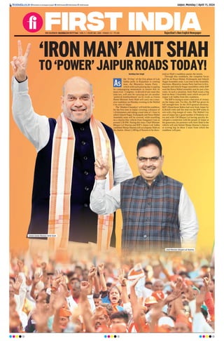 Jaipur, Monday | April 15, 2024
ﬁrstindia.co.in ﬁrstindia.co.in/epapers/jaipur theﬁrstindia theﬁrstindia theﬁrstindia
Rajasthan’s Own English Newspaper
‘IRONMAN’AMITSHAH
TO‘POWER’JAIPURROADSTODAY!
Kartikey Dev Singh
the ‘D-Day’ of the first phase of Lok
Sabha polls in Rajasthan is coming
near, the Bharatiya Janata Party -
which with each passing day is upping
its campaigning momentum to ensure that its
main rival - Congress - is devoid of any seats this
time too, will now be carrying out yet another
‘political bombardment’ on its rivals as Union
Home Minister Amit Shah will carry out a mas-
sive roadshow on Monday evening in the Walled
City area of Jaipur.
The ‘Modern Chanakya’will hold the roadshow
for the first time in Jaipur covering a distance of
1.8 kilometers and taking a total time of 1 hour in
whichAdarsh Nagar, Kishanpole and Hawa Mahal
Assembly seats will be covered, while travelling
on a chariot-like vehicle from Sanganeri Gate at
around 5:30 PM. During this time, Chief Minister
Bhajan Lal Sharma and BJP’s Jaipur Lok Sabha
candidate Manju Sharma will accompany Shah on
the chariot.About 1,100 kg of flowers to be show-
ered as Shah’s roadshow passes the streets.
Through this roadshow, the complete focus
will be on Hawa Mahal, Kishanpole and Adarsh
NagarAssembly seats. Last time in theAssembly
elections, Bharatiya Janata Party had lost in Kis-
hanpole and Adarsh Nagar assemblies while BJP
won the Hawa Mahal assembly seat by just a few
votes. In such a situation, Amit Shah wants a big
lead on these 3 Assembly seats which are part of
Jaipur Lok Sabha from this roadshow.
The BJP is trying to score a hat-trick of victory
on the Jaipur seat. For this, the BJP has given its
full strength here. In the 2019 general elections,
BJP’s Ramcharan Bohra had won from Jaipur by
4,30,626 votes and this time too the BJP wants to
win with a big margin of votes. The Walled City
area of Jaipur has a good number of Brahmin vot-
ers and with CM Bhajan Lal having quickly de-
veloped a connection with the people of Jaipur at
the grassroots, his presence with Amit Shah in the
vehicle will only bolster Manju Sharma’s chances
at scoring big on these 3 seats from which the
roadshow will pass.
As
RNI NUMBER: RAJENG/2019/77764 | VOL 5 | ISSUE NO. 308 | PAGES 12 | `3.00
Union Home Minister Amit Shah
Chief Minister Bhajan Lal Sharma
 
