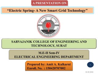 A PRESENTATION ON
“Electric Spring- A New Smart Grid Technology”
SARVAJANIK COLLEGE OF ENGINEERING AND
TECHNOLOGY, SURAT
Prepared by: Amit A. Kulkarni
Enroll. No. : 150420707002
M.E-II Sem-IV
ELECTRICAL ENGINEERING DEPARTMENT
01-02-2018
1
 