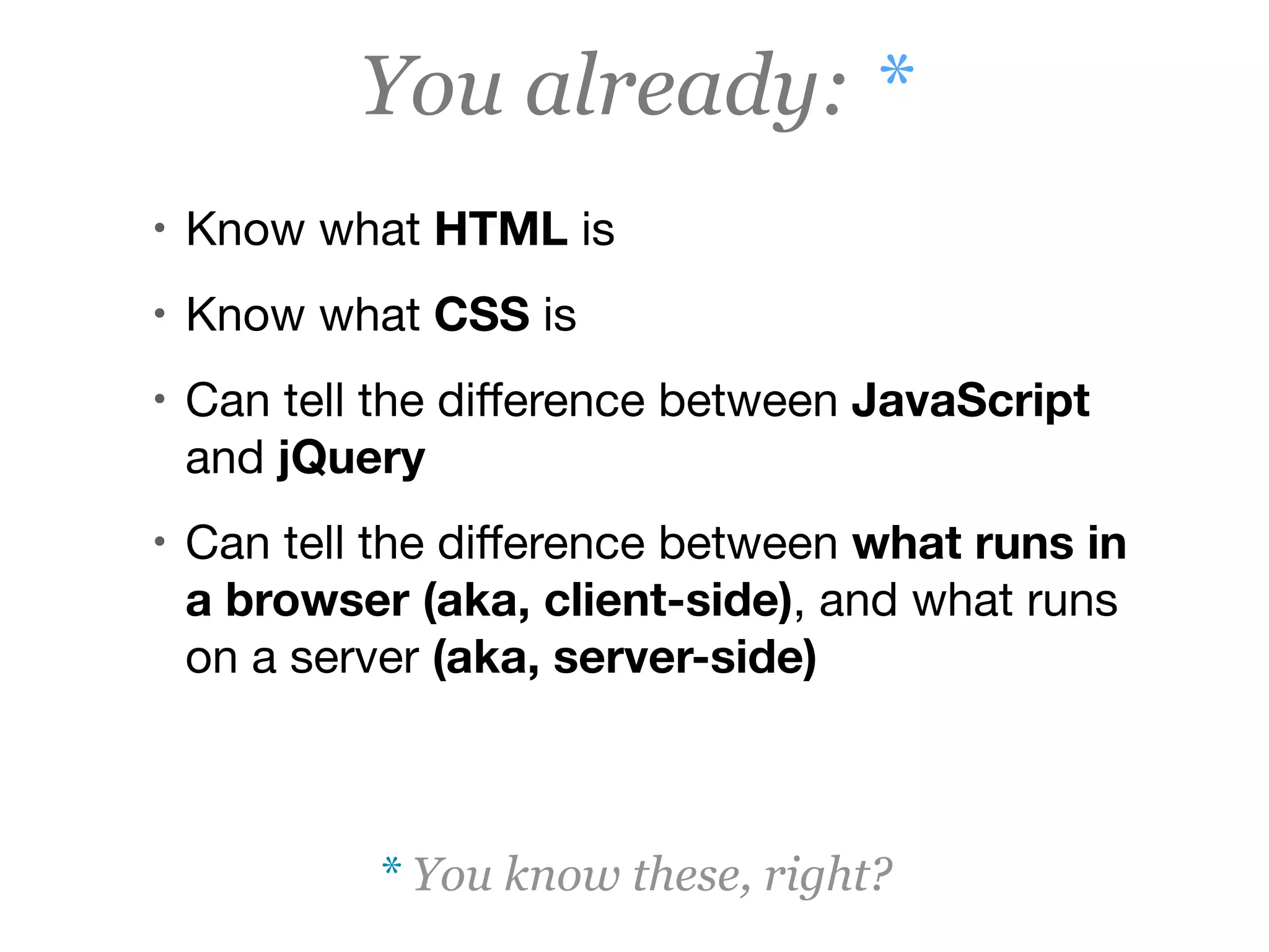 You already: *
• Know what HTML is

• Know what CSS is

• Can tell the diﬀerence between JavaScript
and jQuery

• Can tell the diﬀerence between what runs in
a browser (aka, client-side), and what runs
on a server (aka, server-side)
* You know these, right?
 