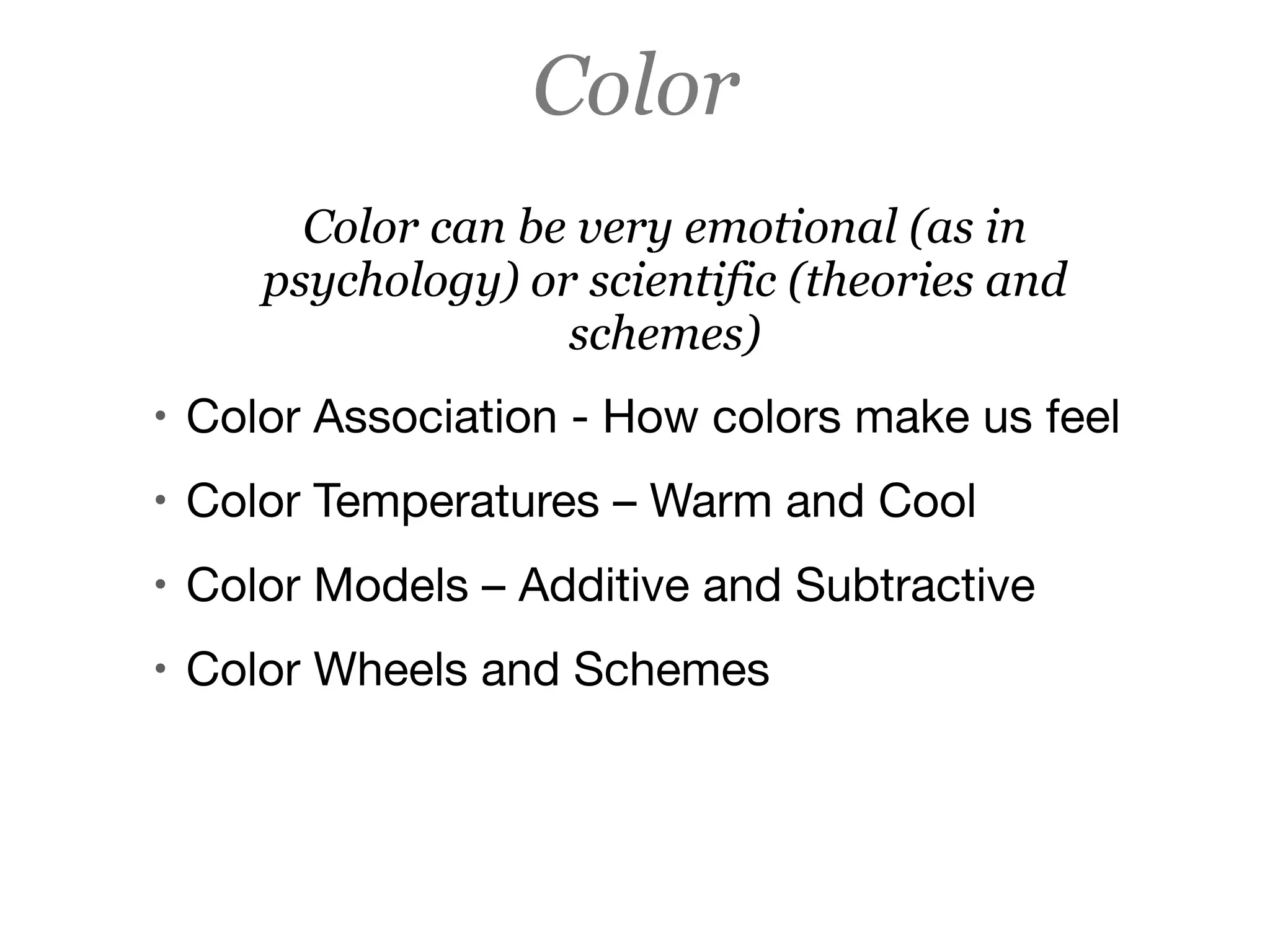 Color
Color can be very emotional (as in
psychology) or scientific (theories and
schemes)
• Color Association - How colors make us feel

• Color Temperatures – Warm and Cool

• Color Models – Additive and Subtractive 

• Color Wheels and Schemes
 