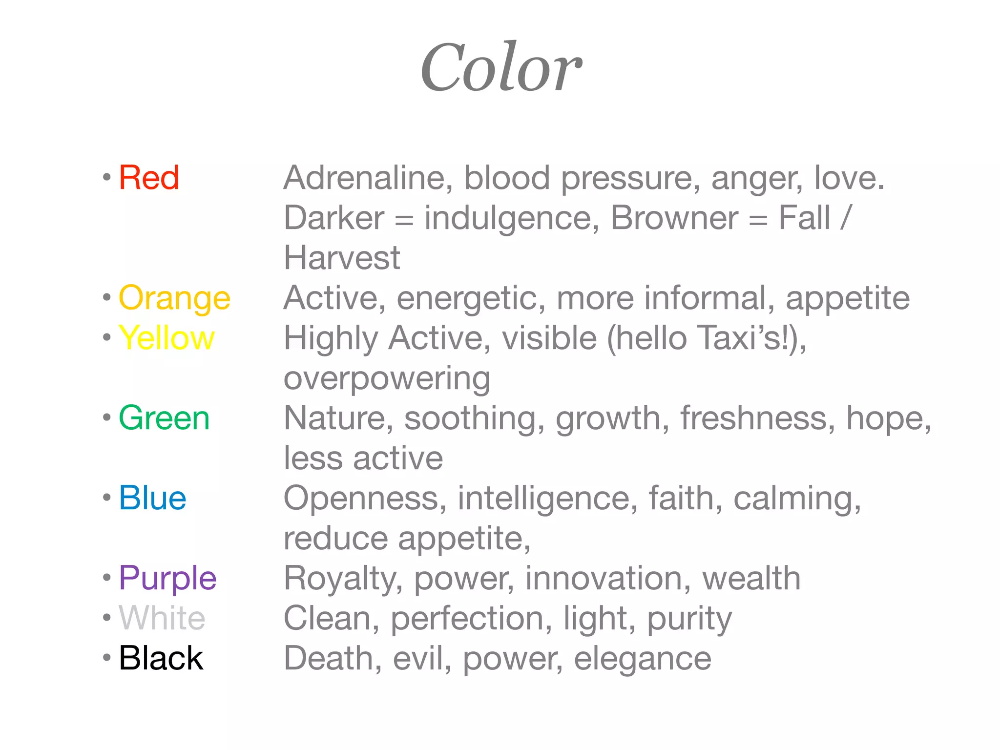 Color
• Red

• Orange

• Yellow

• Green

• Blue

• Purple

• White

• Black
Adrenaline, blood pressure, anger, love.
Darker = indulgence, Browner = Fall /
Harvest

Active, energetic, more informal, appetite

Highly Active, visible (hello Taxi’s!), 	
overpowering

Nature, soothing, growth, freshness, hope,
less active

Openness, intelligence, faith, calming,
reduce appetite,

Royalty, power, innovation, wealth

Clean, perfection, light, purity

Death, evil, power, elegance
 