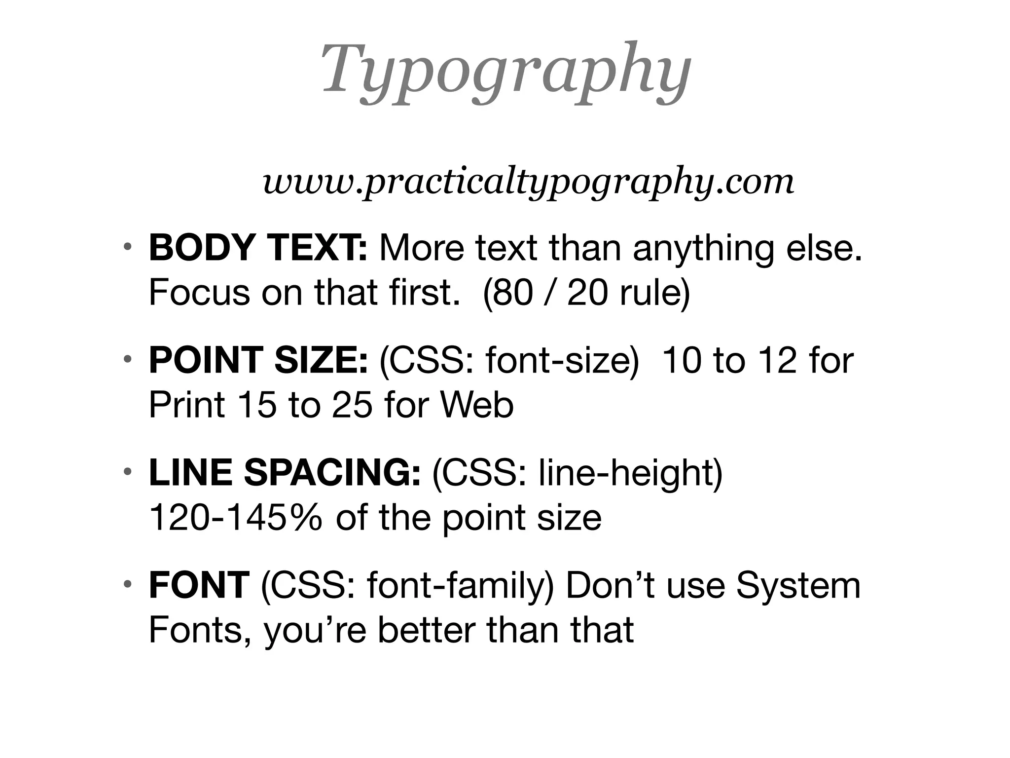 www.practicaltypography.com
• BODY TEXT: More text than anything else.
Focus on that ﬁrst. (80 / 20 rule)

• POINT SIZE: (CSS: font-size) 10 to 12 for
Print 15 to 25 for Web

• LINE SPACING: (CSS: line-height)
120-145% of the point size

• FONT (CSS: font-family) Don’t use System
Fonts, you’re better than that

Typography
 