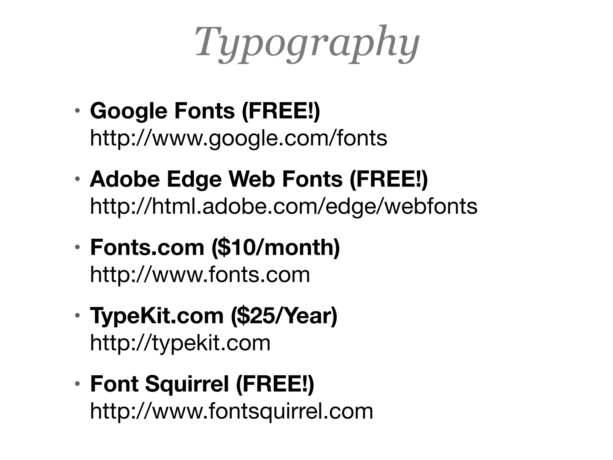 • Google Fonts (FREE!) 
http://www.google.com/fonts
• Adobe Edge Web Fonts (FREE!) 
http://html.adobe.com/edge/webfonts
• Fonts.com ($10/month) 
http://www.fonts.com
• TypeKit.com ($25/Year) 
http://typekit.com
• Font Squirrel (FREE!) 
http://www.fontsquirrel.com
Typography
 