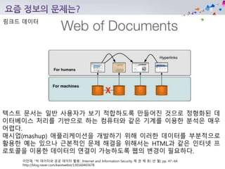 이만재, “빅 데이터와 공공 데이터 활용‘, Internet and Information Security 제 권 제 호( 년 월) pp. 47~64
http://blog.naver.com/kaistwebst/130160465678
링크드 데이터
텍스트 문서는 일반 사용자가 보기 적합하도록 만들어진 것으로 정형화된 데
이터베이스 처리를 기반으로 하는 컴퓨터와 같은 기계를 이용한 분석은 매우
어렵다.
매시업(mashup) 애플리케이션을 개발하기 위해 이러한 데이터를 부분적으로
활용한 예는 있으나 근본적인 문제 해결을 위해서는 HTML과 같은 인터넷 프
로토콜을 이용한 데이터의 연결이 가능하도록 웹의 변경이 필요하다.
 