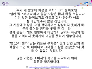 인용: http://news.chosun.com/site/data/html_dir/2015/03/02/2015030202126.html
[출처] 본 기사는 조선닷컴에서 작성된 기사 입니다
누가 왜 밤중에 화장을 고치느냐고 물어보면
'셀카 찍으려고요'라고 말할 사람은 많지 않을 것입니다.
이런 것은 물어보기도 어렵고 설사 묻는다 해도
잘 대답해주지 않을 것입니다.
그 시간에 화장을 고칠 것이라고는 상상하지 못하기 때
문에 물어볼 생각을 못할 뿐 아니라,
설사 묻는다 해도 민망해서 대답하지 않거나 자신의 행
동을 기억하지 못하기에 대답을 못하기 일쑤입니다.
'밤 10시 셀카' 같은 것들은 부지불식간에 남긴 삶의 흔
적들이 모인 빅 데이터로 그녀들의 삶을 관찰했으니 찾
을 수 있었던 것입니다.
많은 기업은 소비자의 욕구를 파악하기 위해
질문을 활용합니다.
 