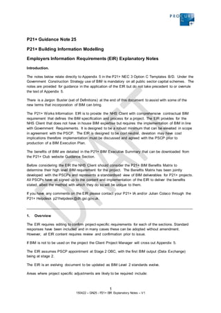 1
150422 – GN25 - P21+ EIR Explanatory Notes – V1
P21+ Guidance Note 25
P21+ Building Information Modelling
Employers Information Requirements (EIR) Explanatory Notes
Introduction.
The notes below relate directly to Appendix 5 in the P21+ NEC 3 Option C Templates B/D. Under the
Government Construction Strategy use of BIM is mandatory on all public sector capital schemes. The
notes are provided for guidance in the application of the EIR but do not take precedent to or overrule
the text of Appendix 5.
There is a Jargon Buster (set of Definitions) at the end of this document to assist with some of the
new terms that incorporation of BIM can bring.
The P21+ Works Information EIR is to provide the NHS Client with comprehensive contractual BIM
requirement that defines the BIM specification and process for a project. The EIR provides for the
NHS Client that does not have in house BIM expertise but requires the implementation of BIM in line
with Government Requirements. It is designed to be a robust minimum that can be elevated in scope
in agreement with the PSCP. The EIR is designed to be cost neutral, deviation may have cost
implications therefore implementation must be discussed and agreed with the PSCP prior to
production of a BIM Execution Plan.
The benefits of BIM are detailed in the P21+ BIM Executive Summary that can be downloaded from
the P21+ Club website Guidance Section.
Before considering the EIR the NHS Client should consider the P21+ BIM Benefits Matrix to
determine their high level BIM requirement for the project. The Benefits Matrix has been jointly
developed with the PSCPs and represents a standardised view of BIM deliverables for P21+ projects.
All PSCPs have all signed up to the content and implementation of the EIR to deliver the benefits
stated, albeit the method with which they do so will be unique to them.
If you have any comments on the EIR please contact your P21+ IA and/or Julian Colaco through the
P21+ Helpdesk p21helpdesk@dh.gsi.gov.uk.
_________________________________________________________________________________
1. Overview
The EIR requires editing to confirm project-specific requirements for each of the sections. Standard
responses have been included and in many cases these can be adopted without amendment.
However, all EIR content requires review and confirmation prior to issue.
If BIM is not to be used on the project the Client Project Manager will cross out Appendix 5.
The EIR assumes PSCP appointment at Stage 2 OBC, with the first BIM output (Data Exchange)
being at stage 2.
The EIR is an evolving document to be updated as BIM Level 2 standards evolve.
Areas where project specific adjustments are likely to be required include:
 