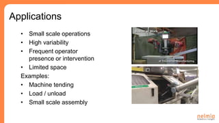 • Small scale operations
• High variability
• Frequent operator
presence or intervention
• Limited space
Examples:
• Machine tending
• Load / unload
• Small scale assembly
Applications
 