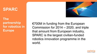 €700M in funding from the European
Commission for 2014 – 2020, and triple
that amount from European industry,
SPARC is the largest civilian-funded
robotics innovation programme in the
world.
SPARC
The
partnership
for robotics in
Europe
 