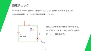 13
通電チェック
レンジを2000Kに合わせ、通電チェックしたい両端にリード棒をあてる。
1ならば非通電、それ以外の値なら通電している。
通電していると音が鳴るテスターもある。
レンジスイッチを「  」などに合わせ
て、リード棒をあてる。
 