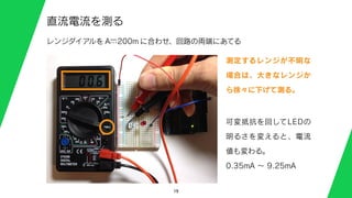 19
直流電流を測る
Aー…200mレンジダイアルを に合わせ、回路の両端にあてる
測定するレンジが不明な
場合は、大きなレンジか
ら徐々に下げて測る。
可変抵抗を回してLEDの
明るさを変えると、電流
値も変わる。
0.35mA ∼ 9.25mA
 