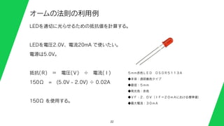 22
オームの法則の利用例
LEDを適切に光らせるための抵抗値を計算する。
LEDを電圧2.0V、電流20mA で使いたい。
電源は5.0V。
抵抗(Ｒ) ＝ 電圧(Ｖ) ÷ 電流(Ｉ)
150Ω = (5.0V - 2.0V) ÷ 0.02A
150Ω を使用する。
５ｍｍ赤色ＬＥＤ ＯＳＤＲ５１１３Ａ
◆本体：透明着色タイプ
◆直径：５ｍｍ
◆発光色：赤色
◆ＶＦ：２．０Ｖ（ＩＦ＝２０ｍＡにおける標準値）
◆最大電流：３０ｍＡ
 