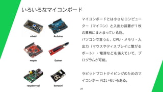 24
いろいろなマイコンボード
マイコンボードとは小さなコンピュー
ター（マイコン）と入出力装置が１枚
の基板にまとまっている物。
パソコンで言うと、CPU・メモリ・入
出力（マウスやディスプレイに繋がる
ポート）・電源などを備えていて、プ
ログラムが可能。
ラピッドプロトタイピングのためのマ
イコンボードはいろいろある。
mbed Arduino
maple Gainer
raspberrypi konashi
 
