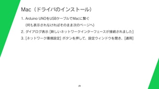 29
Mac（ドライバのインストール）
1. Arduino UNOをUSBケーブルでMacに繋ぐ
(何も表示されなければそのまま次のページへ)
2. ダイアログ表示 [新しいネットワークインターフェースが接続されました]
3. [ネットワーク環境設定] ボタンを押して、設定ウィンドウを開き、[適用]
 
