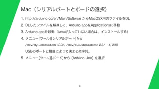 30
Mac（シリアルポートとボードの選択）
1. http://arduino.cc/en/Main/Software からMacOSX用のファイルをDL
2. DLしたファイルを解凍して、Arduino.appをApplicationsに移動
3. Arduino.appを起動（Javaが入っていない場合は、インストールする）
4. メニュー[ツール][シリアルポート]から
/dev/tty.usbmodem123/, /dev/cu.usbmodem123/ を選択
USBのポートと機器によって決まる文字列。
5. メニュー[ツール][ボード]から [Arduino Uno] を選択
 