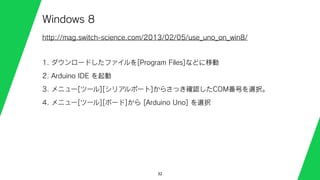 32
Windows 8
http://mag.switch-science.com/2013/02/05/use_uno_on_win8/
1. ダウンロードしたファイルを[Program Files]などに移動
2. Arduino IDE を起動
3. メニュー[ツール][シリアルポート]からさっき確認したCOM番号を選択。
4. メニュー[ツール][ボード]から [Arduino Uno] を選択
 