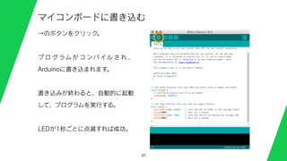37
マイコンボードに書き込む
→のボタンをクリック。
プ ロ グ ラム が コ ンパ イル さ れ 、
Arduinoに書き込まれます。
書き込みが終わると、自動的に起動
して、プログラムを実行する。
LEDが1秒ごとに点滅すれば成功。
 