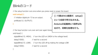 // the setup function runs once when you press reset or power the board
void setup() {
// initialize digital pin 13 as an output.
pinMode(12, OUTPUT);
}
// the loop function runs over and over again forever
void loop() {
digitalWrite(12, HIGH); // turn the LED on (HIGH is the voltage level)
delay(1000); // wait for a second
digitalWrite(12, LOW); // turn the LED oﬀ by making the voltage LOW
delay(1000); // wait for a second
}
41
Blinkのコード
{ } で囲まれた範囲が、setup()
という名前で呼び出される。
Arduinoの起動時に1回呼ばれ
るので、初期化処理を行う。
 