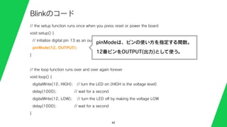 // the setup function runs once when you press reset or power the board
void setup() {
// initialize digital pin 13 as an output.
pinMode(12, OUTPUT);
}
// the loop function runs over and over again forever
void loop() {
digitalWrite(12, HIGH); // turn the LED on (HIGH is the voltage level)
delay(1000); // wait for a second
digitalWrite(12, LOW); // turn the LED oﬀ by making the voltage LOW
delay(1000); // wait for a second
}
42
Blinkのコード
pinModeは、ピンの使い方を指定する関数。
12番ピンをOUTPUT(出力)として使う。
 
