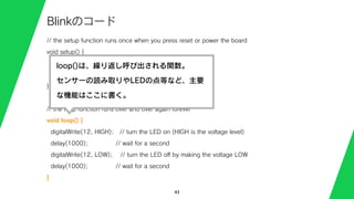 // the setup function runs once when you press reset or power the board
void setup() {
// initialize digital pin 13 as an output.
pinMode(12, OUTPUT);
}
// the loop function runs over and over again forever
void loop() {
digitalWrite(12, HIGH); // turn the LED on (HIGH is the voltage level)
delay(1000); // wait for a second
digitalWrite(12, LOW); // turn the LED oﬀ by making the voltage LOW
delay(1000); // wait for a second
}
43
Blinkのコード
loop()は、繰り返し呼び出される関数。
センサーの読み取りやLEDの点等など、主要
な機能はここに書く。
 