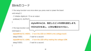 // the setup function runs once when you press reset or power the board
void setup() {
// initialize digital pin 13 as an output.
pinMode(12, OUTPUT);
}
// the loop function runs over and over again forever
void loop() {
digitalWrite(12, HIGH); // turn the LED on (HIGH is the voltage level)
delay(1000); // wait for a second
digitalWrite(12, LOW); // turn the LED oﬀ by making the voltage LOW
delay(1000); // wait for a second
}
44
Blinkのコード
digitalWrite()は、指定したピンの状態を設定します。
HIGHは5Vを流し、LOWは電圧をかけない。
 