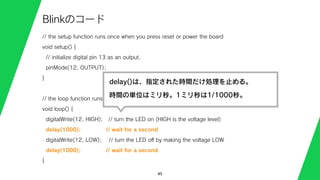 // the setup function runs once when you press reset or power the board
void setup() {
// initialize digital pin 13 as an output.
pinMode(12, OUTPUT);
}
// the loop function runs over and over again forever
void loop() {
digitalWrite(12, HIGH); // turn the LED on (HIGH is the voltage level)
delay(1000); // wait for a second
digitalWrite(12, LOW); // turn the LED oﬀ by making the voltage LOW
delay(1000); // wait for a second
}
45
Blinkのコード
delay()は、指定された時間だけ処理を止める。
時間の単位はミリ秒。1ミリ秒は1/1000秒。
 
