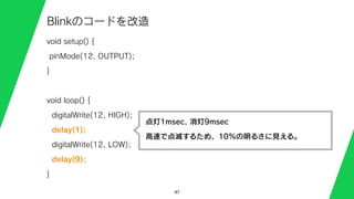 47
Blinkのコードを改造
void setup() {
pinMode(12, OUTPUT);
}
void loop() {
digitalWrite(12, HIGH);
delay(1);
digitalWrite(12, LOW);
delay(9);
}
点灯1msec, 消灯9msec
高速で点滅するため、10%の明るさに見える。
 