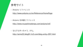 60
参考サイト
• Arduino リファレンス
http://www.arduino.cc/en/Reference/HomePage
• Arduino 日本語リファレンス
http://www.musashinodenpa.com/arduino/ref/
• なんでも作っちゃう、かも。
http://arms22.blog91.fc2.com/blog-entry-297.html
 