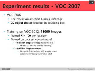 Perception and Intelligence Lab.
+ VOC 2007
 The Pascal Visual Object Classes Challenge
 20 object classes labelled on bounding box
+ Training on VOC 2012. 11000 images
 Trained K = 100 box localizer
 Trained on data set comprising of
• 10 million crops overlapping some obj
– At least 0.5 Jaccard overlap similarity
• 20 million negative crops
– At most 0.2 Jaccard sim with any obj boxes.
– Labeled with “background” class label
19
Experiment results - VOC 2007
 
