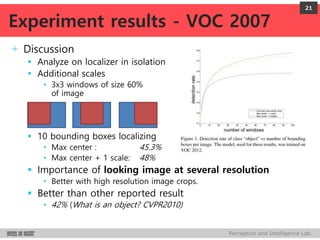 Perception and Intelligence Lab.
+ Discussion
 Analyze on localizer in isolation
 Additional scales
• 3x3 windows of size 60%
of image
 10 bounding boxes localizing
• Max center : 45.3%
• Max center + 1 scale: 48%
 Importance of looking image at several resolution
• Better with high resolution image crops.
 Better than other reported result
• 42% (What is an object? CVPR2010)
21
Experiment results - VOC 2007
 