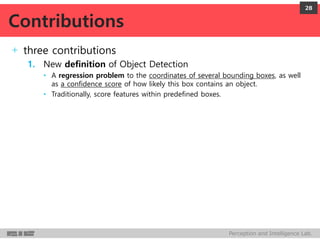 Perception and Intelligence Lab.
+ three contributions
1. New definition of Object Detection
• A regression problem to the coordinates of several bounding boxes, as well
as a confidence score of how likely this box contains an object.
• Traditionally, score features within predefined boxes.
28
Contributions
 