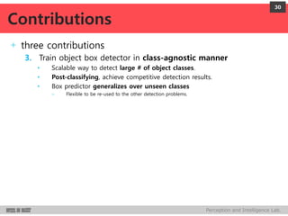 Perception and Intelligence Lab.
+ three contributions
3. Train object box detector in class-agnostic manner
• Scalable way to detect large # of object classes.
• Post-classifying, achieve competitive detection results.
• Box predictor generalizes over unseen classes
– Flexible to be re-used to the other detection problems.
30
Contributions
 