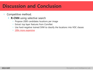 Perception and Intelligence Lab.
+ Competitive method.
 R-CNN using selective search
• Propose 2000 candidates locations per image
• Extract top layer features from ConvNet
• Use hard-negative trained SVM to classify the locations into VOC classes
• 200x more expensive
Discussion and Conclusion
 