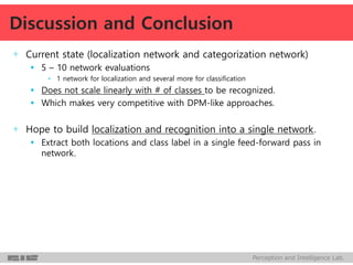 Perception and Intelligence Lab.
+ Current state (localization network and categorization network)
 5 – 10 network evaluations
• 1 network for localization and several more for classification
 Does not scale linearly with # of classes to be recognized.
 Which makes very competitive with DPM-like approaches.
+ Hope to build localization and recognition into a single network.
 Extract both locations and class label in a single feed-forward pass in
network.
Discussion and Conclusion
 