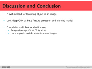 Perception and Intelligence Lab.
+ Novel method for localizing object in an image.
+ Uses deep CNN as base feature extraction and learning model.
+ Formulates multi box localization cost
 Taking advantage of # of GT locations
 Learn to predict such locations in unseen images.
Discussion and Conclusion
 