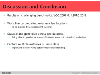 Perception and Intelligence Lab.
+ Results on challenging benchmarks. VOC 2007 & ILSVRC 2012
+ Work fine by predicting only very few locations.
 To be probed by a subsequent classifier
+ Scalable and generalize across two datasets.
 Being able to predict locations of interest, even not trained on such class.
+ Capture multiple instances of same class
 Important feature. Aims better image understanding.
Discussion and Conclusion
 