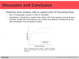 Perception and Intelligence Lab.
+ Predicting more windows, able to capture more GT bounding boxes.
 But no comparable increase in mAP on VOC2007
 Hypothesize: classification model works better with hard-negative mining & learn
to better model with local features, the context and detector confidences jointly
take advantage of the proposed window
.
Discussion and Conclusion
 