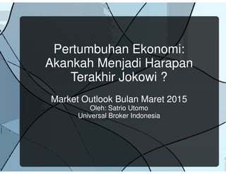 Pertumbuhan Ekonomi:
Akankah Menjadi Harapan
Terakhir Jokowi ?
Market Outlook Bulan Maret 2015
Oleh: Satrio Utomo
Universal Broker Indonesia
 