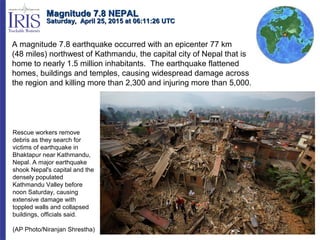 A magnitude 7.8 earthquake occurred with an epicenter 77 km
(48 miles) northwest of Kathmandu, the capital city of Nepal that is
home to nearly 1.5 million inhabitants. The earthquake flattened
homes, buildings and temples, causing widespread damage across
the region and killing more than 2,300 and injuring more than 5,000.
Magnitude 7.8 NEPALMagnitude 7.8 NEPAL
Saturday, April 25, 2015 at 06:11:26 UTCSaturday, April 25, 2015 at 06:11:26 UTC
Rescue workers remove
debris as they search for
victims of earthquake in
Bhaktapur near Kathmandu,
Nepal. A major earthquake
shook Nepal's capital and the
densely populated
Kathmandu Valley before
noon Saturday, causing
extensive damage with
toppled walls and collapsed
buildings, officials said.
(AP Photo/Niranjan Shrestha)
 