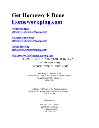 Get Homework Done
Homeworkping.com
Homework Help
https://www.homeworkping.com/
Research Paper help
https://www.homeworkping.com/
Online Tutoring
https://www.homeworkping.com/
click here for freelancing tutoring sites
A CASE STUDY OF A 62 YEARS OLD, FEMALE
DIAGNOSED WITH
BRONCHOGENIC CARCINOMA
This Study is Presented to the
Faculty of San Lorenzo Ruiz School of Health Sciences
Mapúa Institute of Technology
Makati City
In Partial Fulfillment of the Requirements on
Curative and Rehabilitative Nursing Management 2
Part A (RLE)
Submitted to:
Prof. Ana Liza Manzanas
Prof. Mary Ann Nery
Prof. Leah Santillan
Prof. Delia Tan
 