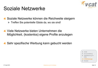 Soziale Netzwerke
Soziale Netzwerke können die Reichweite steigern
Treffen Sie potentielle Gäste da, wo sie sind!
Viele Netzwerke bieten Unternehmen die
Möglichkeit, (kostenlos) eigene Profile anzulegen
Sehr spezifische Werbung kann gebucht werden
27. April 2015 Digitalisierung für Einsteiger Seite 10
Inhalt
Kurzvorstellung
Digitalisierung im
Web
4 Werkzeuge
Kontakt
 
