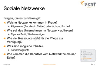 Soziale Netzwerke
Fragen, die es zu klären gilt:
Welche Netzwerke kommen in Frage?
Allgemeine (Facebook, Twitter) oder fachspezifische?
Wie soll das Unternehmen im Netzwerk auftreten?
Eigenes Profil, Werbeanzeigen
Wie viel Ressource steht für die Pflege zur
Verfügung?
Was sind mögliche Inhalte?
Sonderangebote
Wie kommen die Benutzer vom Netzwerk zu meiner
Seite?
27. April 2015 Digitalisierung für Einsteiger Seite 11
Inhalt
Kurzvorstellung
Digitalisierung im
Web
4 Werkzeuge
Kontakt
 