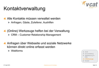 Kontaktverwaltung
Alle Kontakte müssen verwaltet werden
Anfragen, Gäste, Zulieferer, Aushilfen
(Online) Werkzeuge helfen bei der Verwaltung
CRM – Customer Relationship Management
Anfragen über Webseite und soziale Netzwerke
können direkt online erfasst werden
Webforms
27. April 2015 Digitalisierung für Einsteiger Seite 13
Inhalt
Kurzvorstellung
Digitalisierung im
Web
4 Werkzeuge
Kontakt
 